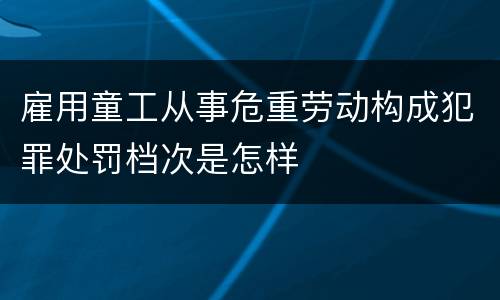 雇用童工从事危重劳动构成犯罪处罚档次是怎样