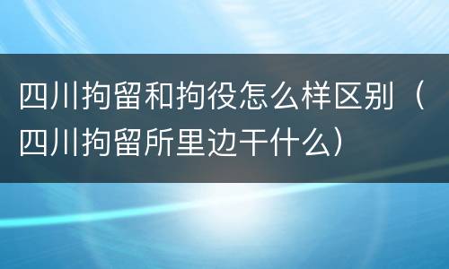 四川拘留和拘役怎么样区别（四川拘留所里边干什么）