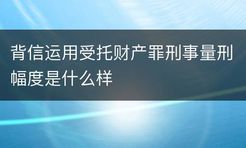 背信运用受托财产罪刑事量刑幅度是什么样