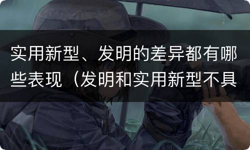 实用新型、发明的差异都有哪些表现（发明和实用新型不具有什么特性）