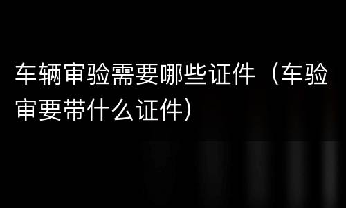 车辆审验需要哪些证件（车验审要带什么证件）