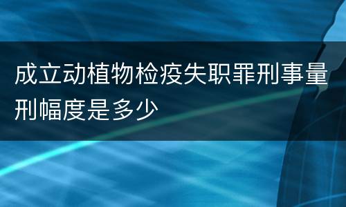 成立动植物检疫失职罪刑事量刑幅度是多少