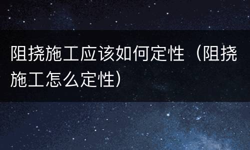 阻挠施工应该如何定性（阻挠施工怎么定性）