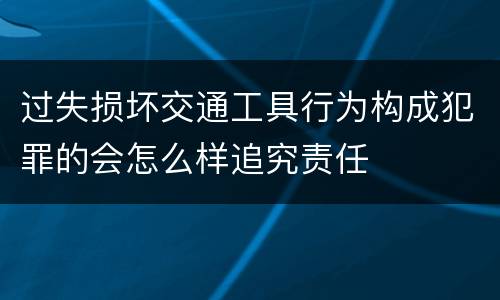 过失损坏交通工具行为构成犯罪的会怎么样追究责任