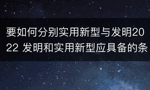 要如何分别实用新型与发明2022 发明和实用新型应具备的条件