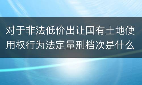 对于非法低价出让国有土地使用权行为法定量刑档次是什么