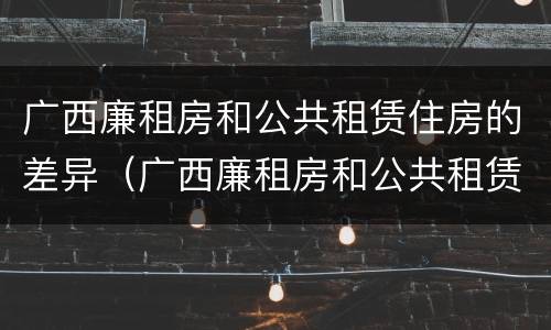 广西廉租房和公共租赁住房的差异（广西廉租房和公共租赁住房的差异分析）