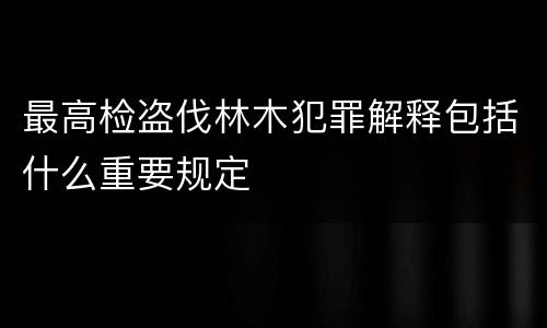 最高检盗伐林木犯罪解释包括什么重要规定