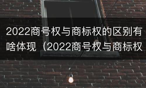 2022商号权与商标权的区别有啥体现（2022商号权与商标权的区别有啥体现呢）