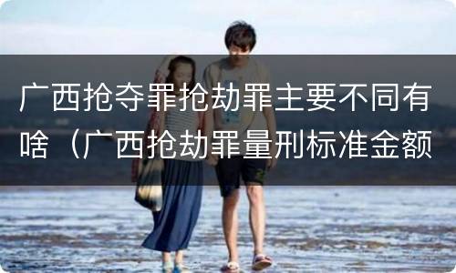 广西抢夺罪抢劫罪主要不同有啥(广西抢劫罪量刑标准金额)