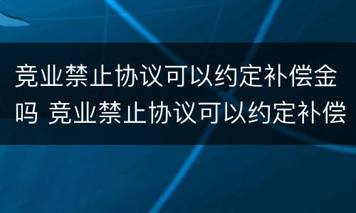 竞业禁止协议可以约定补偿金吗 竞业禁止协议可以约定补偿金吗