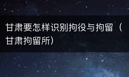 甘肃要怎样识别拘役与拘留（甘肃拘留所）