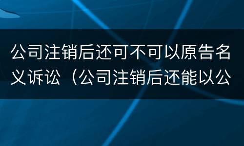 公司注销后还可不可以原告名义诉讼（公司注销后还能以公司名义起诉吗）