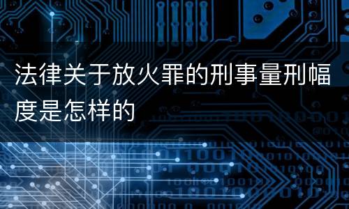 法律关于放火罪的刑事量刑幅度是怎样的