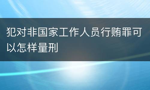 犯对非国家工作人员行贿罪可以怎样量刑