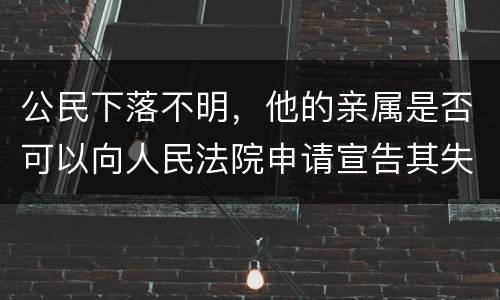 公民下落不明，他的亲属是否可以向人民法院申请宣告其失踪或者申请宣告其死亡