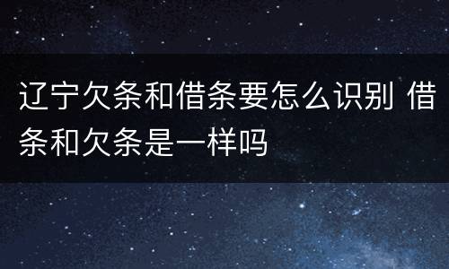 辽宁欠条和借条要怎么识别 借条和欠条是一样吗