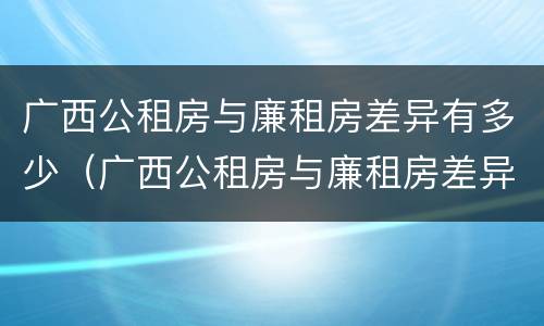 广西公租房与廉租房差异有多少（广西公租房与廉租房差异有多少个）