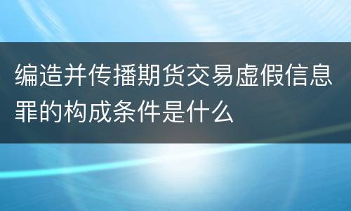 编造并传播期货交易虚假信息罪的构成条件是什么