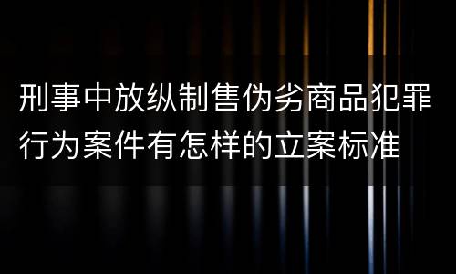 刑事中放纵制售伪劣商品犯罪行为案件有怎样的立案标准