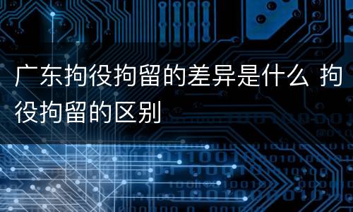 广东拘役拘留的差异是什么 拘役拘留的区别