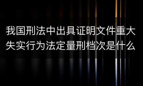 我国刑法中出具证明文件重大失实行为法定量刑档次是什么