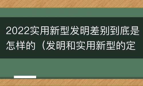 2022实用新型发明差别到底是怎样的(发明和实用新型的定义)