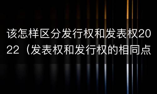 该怎样区分发行权和发表权2022（发表权和发行权的相同点）
