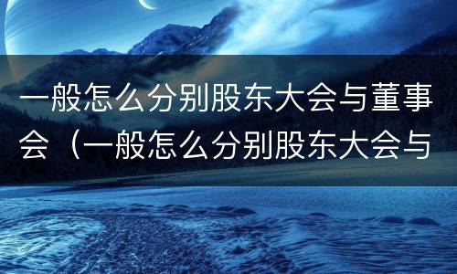 一般怎么分别股东大会与董事会（一般怎么分别股东大会与董事会的关系）