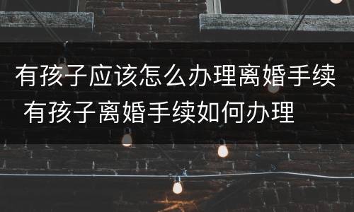 有孩子应该怎么办理离婚手续 有孩子离婚手续如何办理