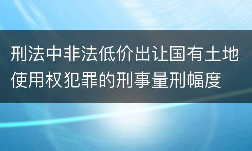 刑法中非法低价出让国有土地使用权犯罪的刑事量刑幅度