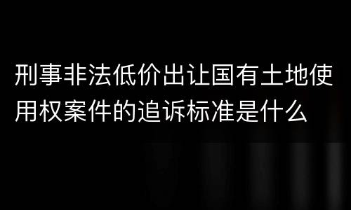 刑事非法低价出让国有土地使用权案件的追诉标准是什么