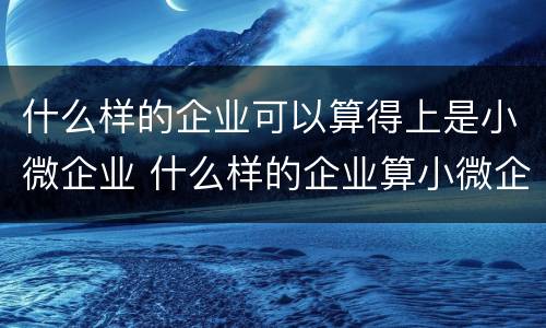 什么样的企业可以算得上是小微企业 什么样的企业算小微企业?什么样的算中小微企业?