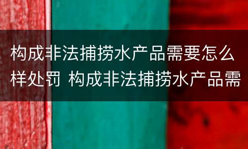构成非法捕捞水产品需要怎么样处罚 构成非法捕捞水产品需要怎么样处罚呢