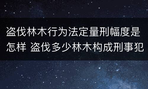 盗伐林木行为法定量刑幅度是怎样 盗伐多少林木构成刑事犯罪