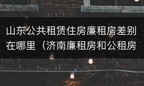 山东公共租赁住房廉租房差别在哪里（济南廉租房和公租房的区别）