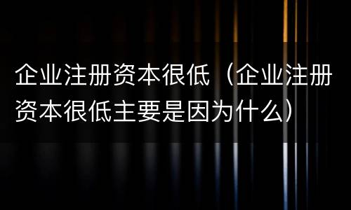 企业注册资本很低（企业注册资本很低主要是因为什么）