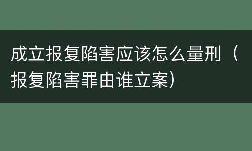 成立报复陷害应该怎么量刑（报复陷害罪由谁立案）