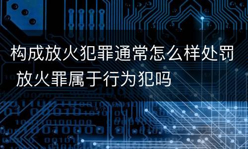 构成放火犯罪通常怎么样处罚 放火罪属于行为犯吗