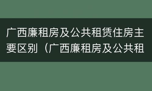 广西廉租房及公共租赁住房主要区别（广西廉租房及公共租赁住房主要区别是什么）