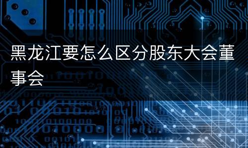 黑龙江要怎么区分股东大会董事会