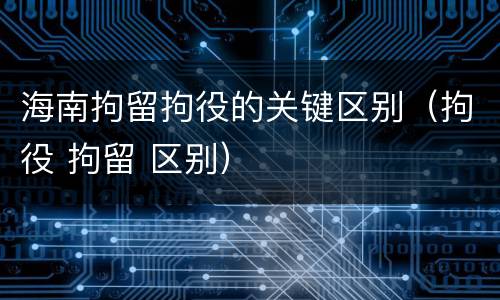 海南拘留拘役的关键区别（拘役 拘留 区别）