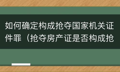 如何确定构成抢夺国家机关证件罪（抢夺房产证是否构成抢夺罪）
