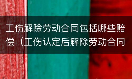 工伤解除劳动合同包括哪些赔偿（工伤认定后解除劳动合同怎么补偿）