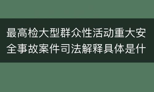 最高检大型群众性活动重大安全事故案件司法解释具体是什么重要规定