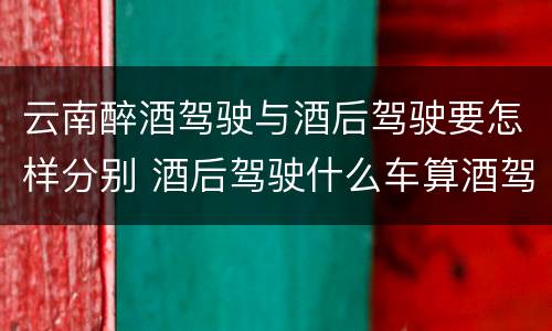 云南醉酒驾驶与酒后驾驶要怎样分别 酒后驾驶什么车算酒驾