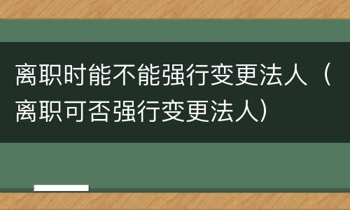 离职时能不能强行变更法人（离职可否强行变更法人）