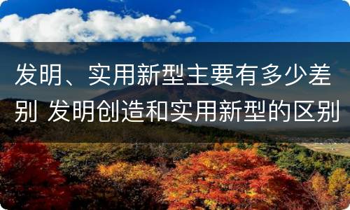 发明、实用新型主要有多少差别 发明创造和实用新型的区别