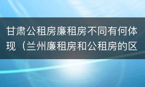 甘肃公租房廉租房不同有何体现（兰州廉租房和公租房的区别）