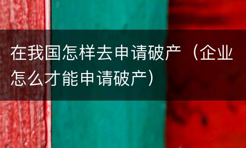 在我国怎样去申请破产（企业怎么才能申请破产）